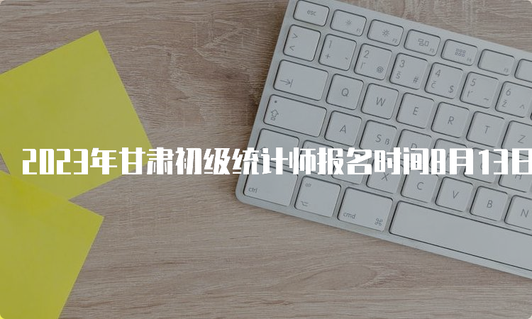 2023年甘肃初级统计师报名时间8月13日18:00截止