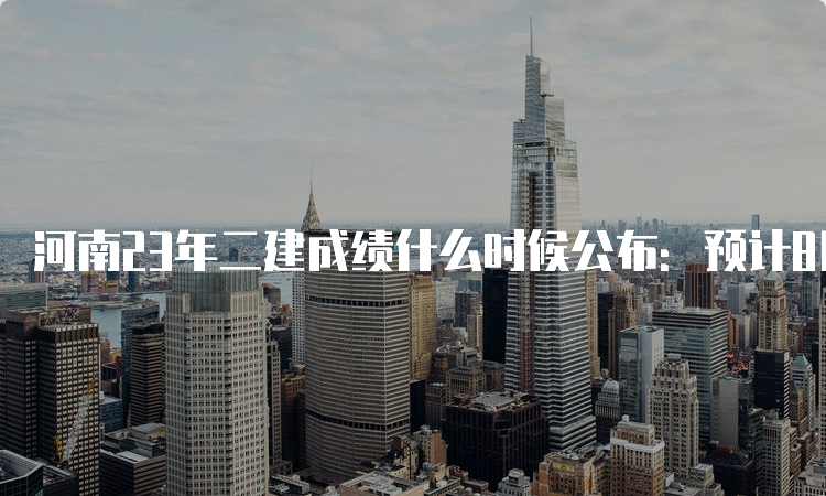 河南23年二建成绩什么时候公布：预计8月-9月