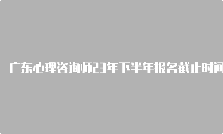 广东心理咨询师23年下半年报名截止时间