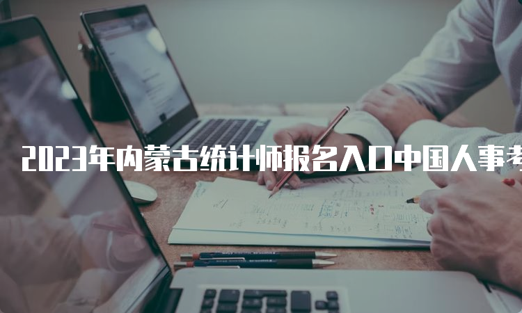 2023年内蒙古统计师报名入口中国人事考试网8月14日24:00关闭