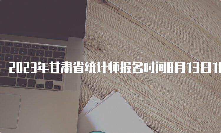 2023年甘肃省统计师报名时间8月13日18:00截止