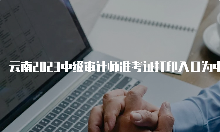 云南2023中级审计师准考证打印入口为中国人事考试网