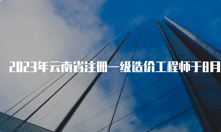 2023年云南省注册一级造价工程师于8月14日开始报名