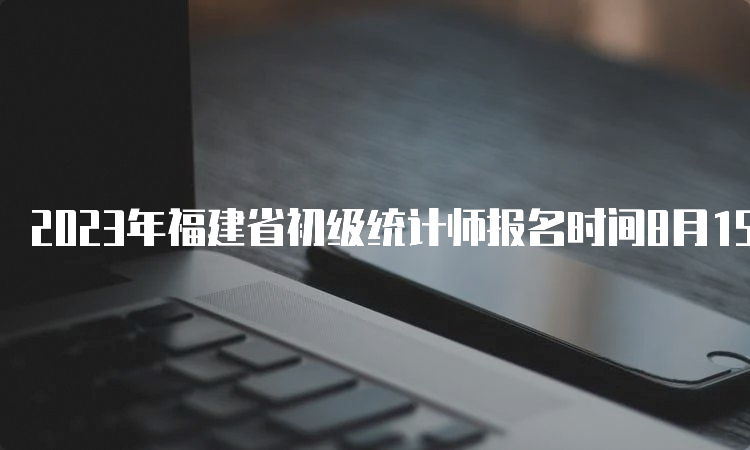 2023年福建省初级统计师报名时间8月15日17:00截止