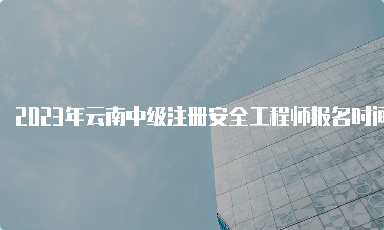 2023年云南中级注册安全工程师报名时间：8月18日至28日