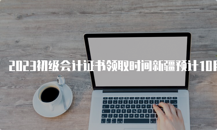 2023初级会计证书领取时间新疆预计10月份以后