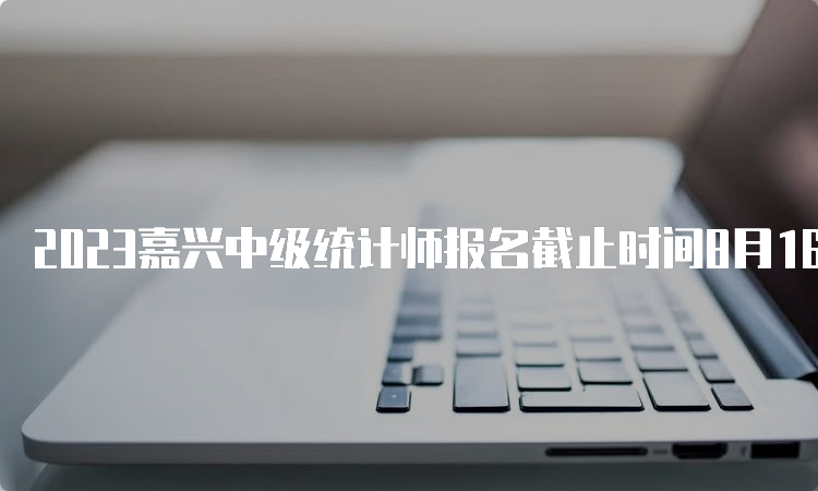 2023嘉兴中级统计师报名截止时间8月16日