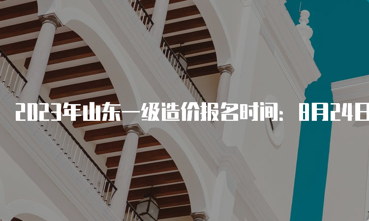 2023年山东一级造价报名时间：8月24日截止