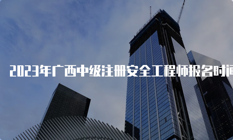 2023年广西中级注册安全工程师报名时间为：8月18日至28日