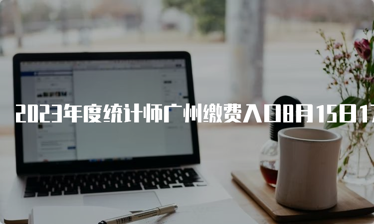 2023年度统计师广州缴费入口8月15日17:00截止