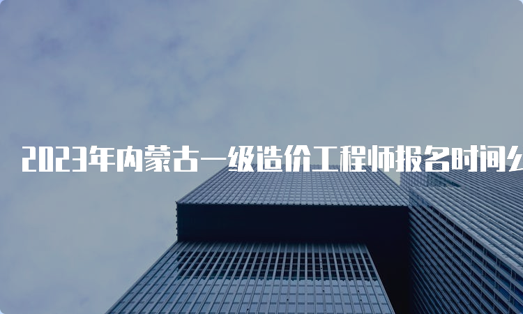 2023年内蒙古一级造价工程师报名时间公布，已开始报名