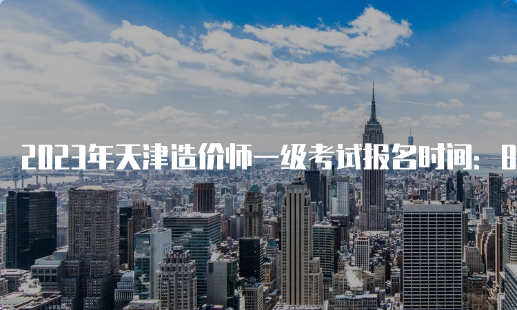 2023年天津造价师一级考试报名时间：8月24日截止