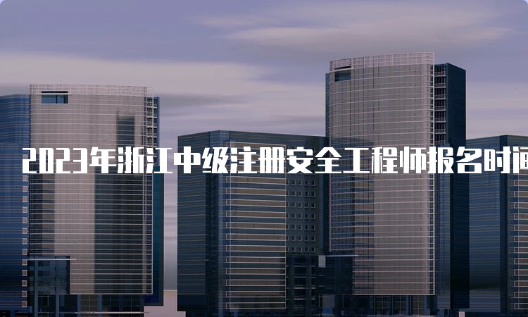 2023年浙江中级注册安全工程师报名时间为：8月21日至30日