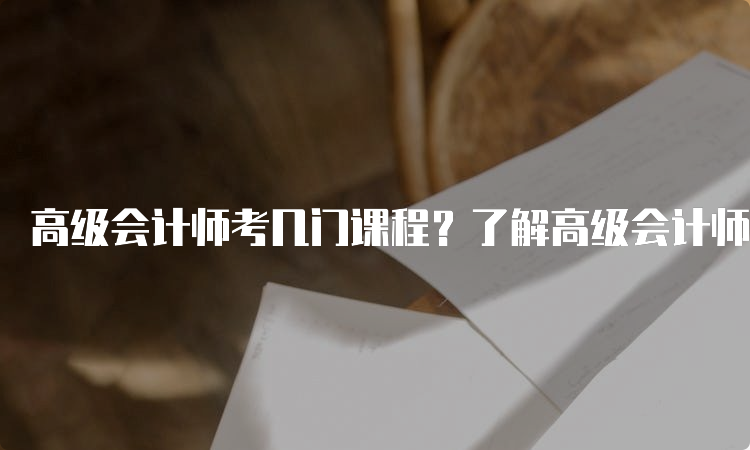 高级会计师考几门课程？了解高级会计师考试的科目设置