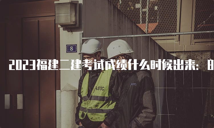 2023福建二建考试成绩什么时候出来：8月16日10:00