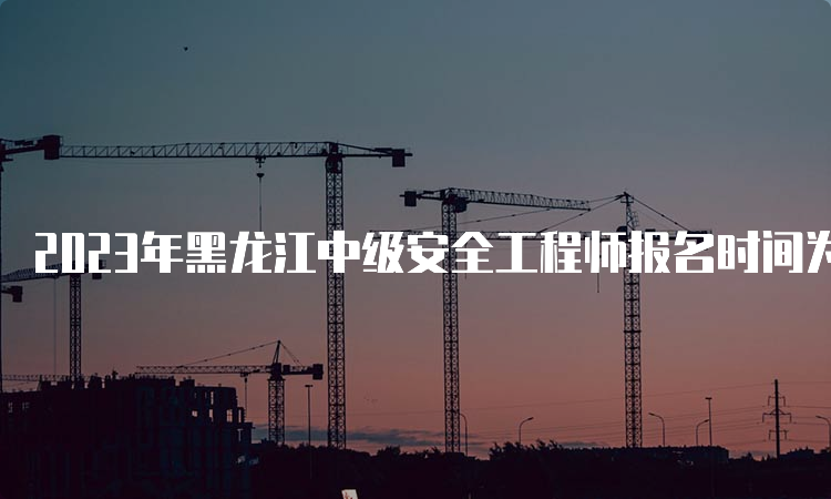 2023年黑龙江中级安全工程师报名时间为8月21日至30日