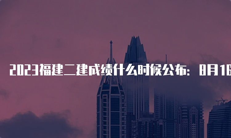 2023福建二建成绩什么时候公布：8月16日10:00