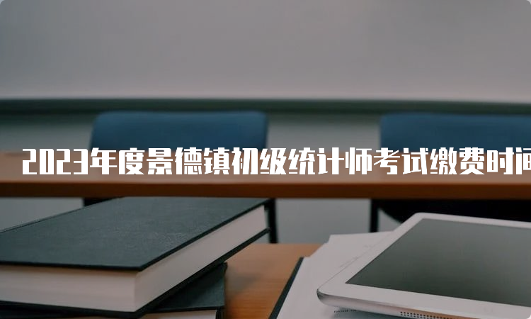 2023年度景德镇初级统计师考试缴费时间8月16日17:00截止