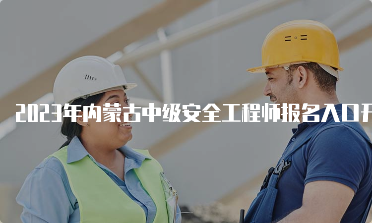 2023年内蒙古中级安全工程师报名入口开通：8月16日9时起