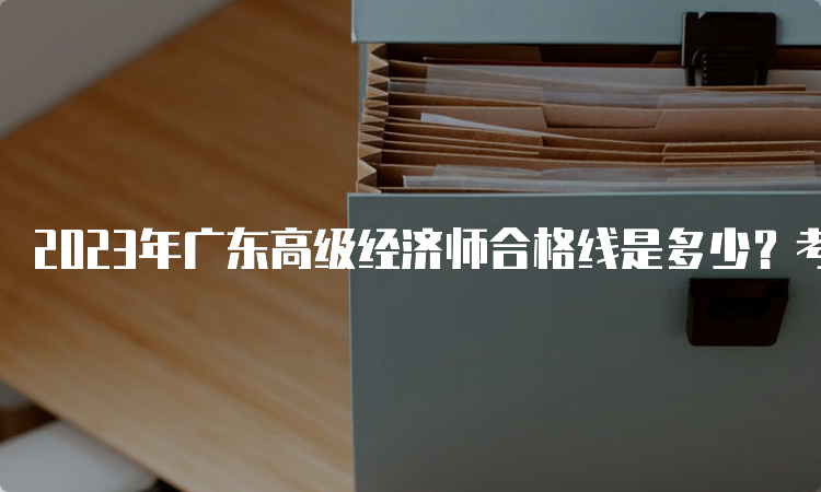 2023年广东高级经济师合格线是多少？考试卷总分的60%