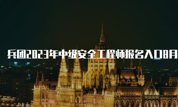 兵团2023年中级安全工程师报名入口8月16日10时开通