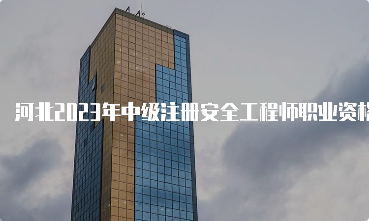 河北2023年中级注册安全工程师职业资格考试报名时间为8月18日至28日