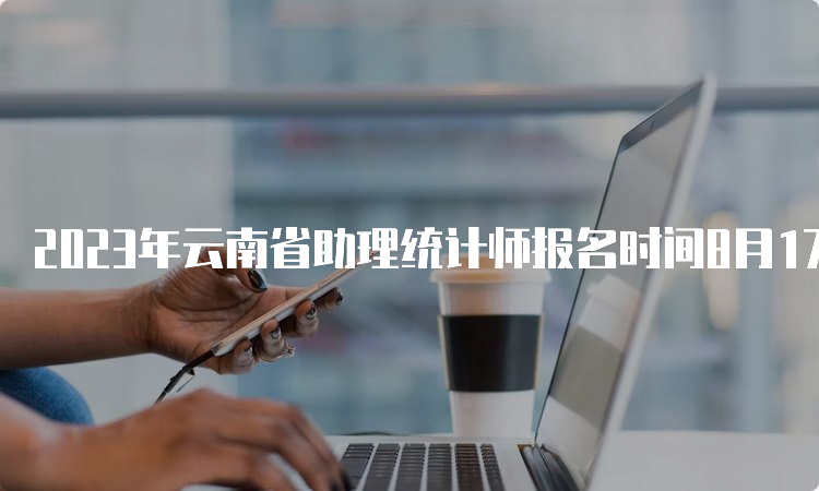 2023年云南省助理统计师报名时间8月17日17:00结束