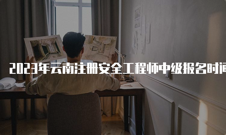 2023年云南注册安全工程师中级报名时间：8月18日至28日