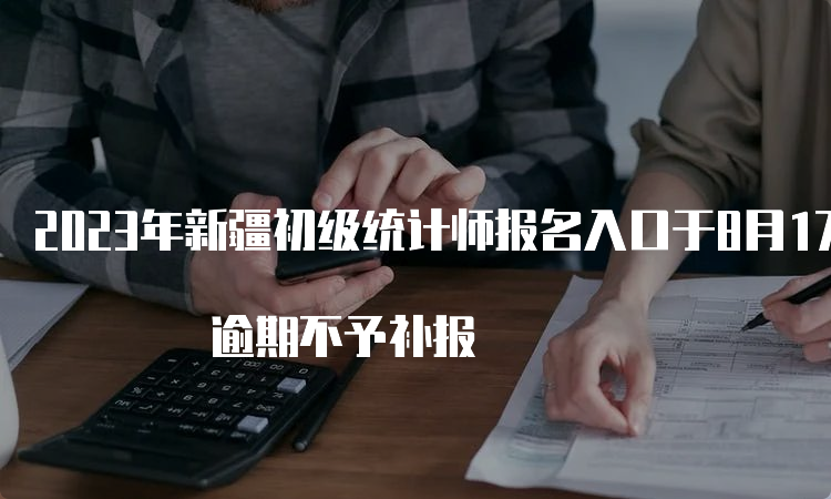 2023年新疆初级统计师报名入口于8月17日19:30关闭 逾期不予补报