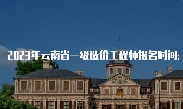 2023年云南省一级造价工程师报名时间：8月24日截止