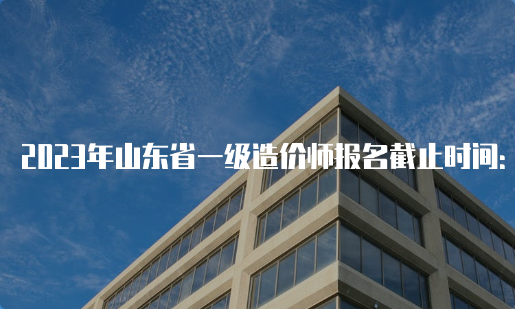 2023年山东省一级造价师报名截止时间：8月24日