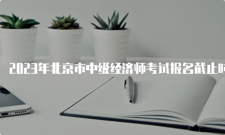 2023年北京市中级经济师考试报名截止时间为8月21日