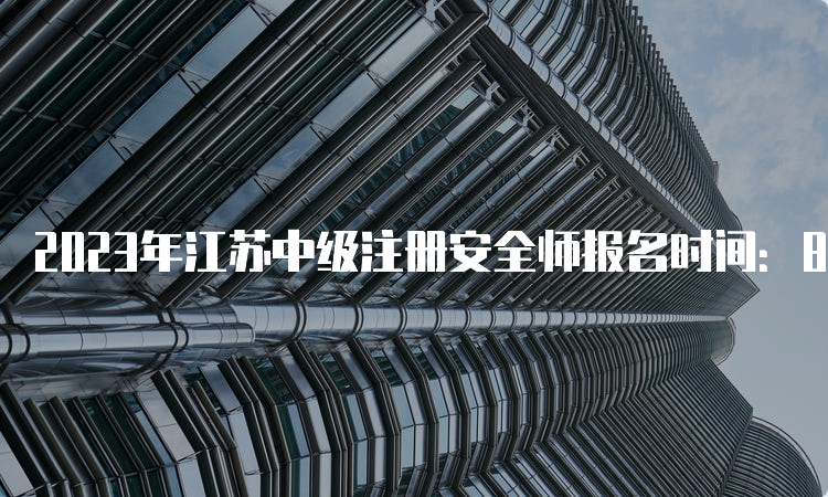 2023年江苏中级注册安全师报名时间：8月17日至28日