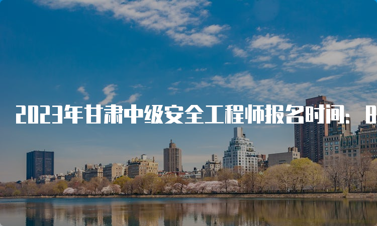 2023年甘肃中级安全工程师报名时间：8月22日至9月1日