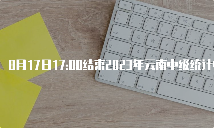 8月17日17:00结束2023年云南中级统计师报名入口