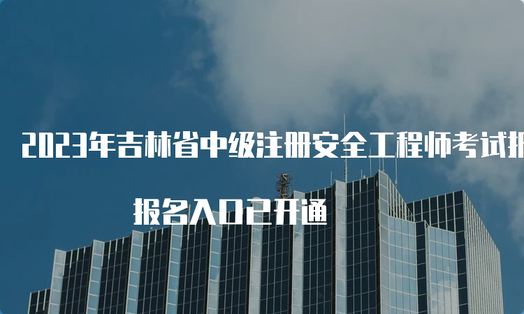 2023年吉林省中级注册安全工程师考试报名时间为8月18日至30日 报名入口已开通