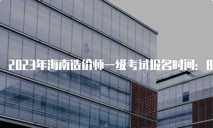 2023年海南造价师一级考试报名时间：8月14日-24日