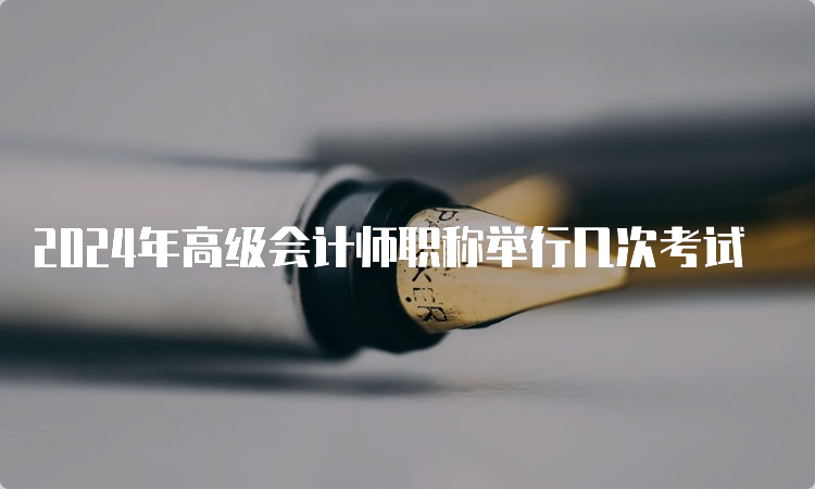 2024年高级会计师职称举行几次考试