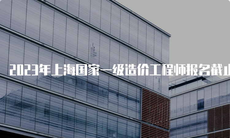 2023年上海国家一级造价工程师报名截止时间：8月25日