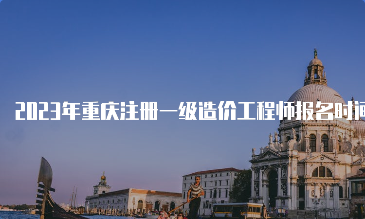 2023年重庆注册一级造价工程师报名时间：8月28日截止