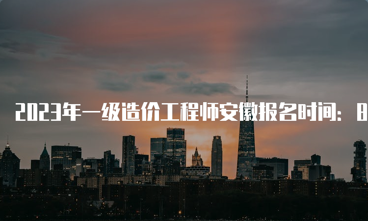 2023年一级造价工程师安徽报名时间：8月24日截止