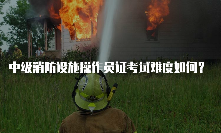 中级消防设施操作员证考试难度如何？