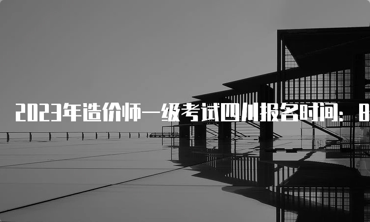 2023年造价师一级考试四川报名时间：8月23日截止