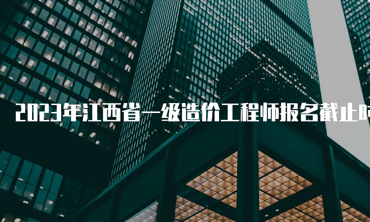 2023年江西省一级造价工程师报名截止时间：8月24日