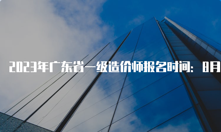 2023年广东省一级造价师报名时间：8月18日-28日