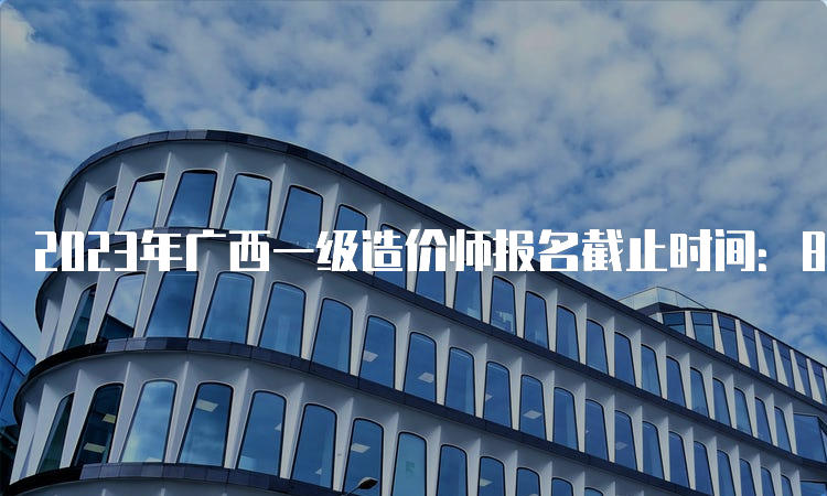 2023年广西一级造价师报名截止时间：8月24日