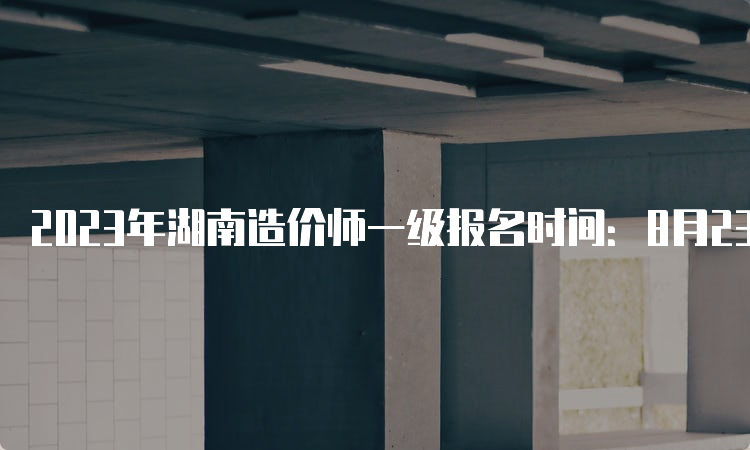 2023年湖南造价师一级报名时间：8月23日截止