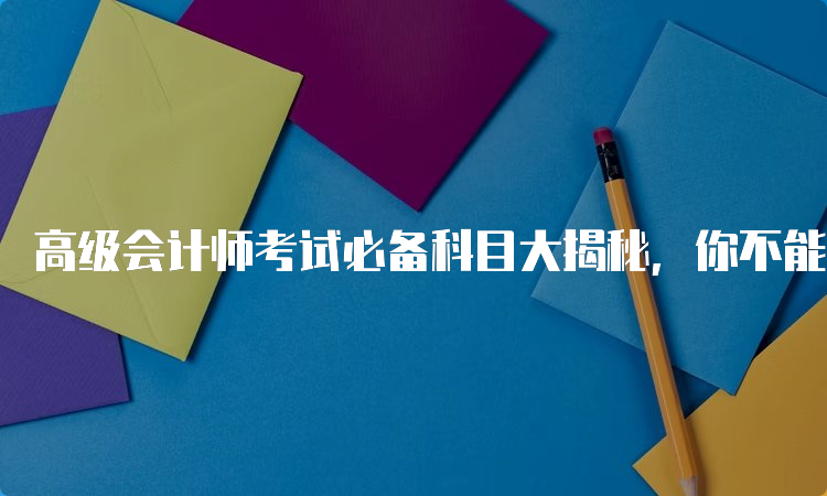 高级会计师考试必备科目大揭秘，你不能错过的科目有哪些？