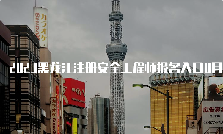 2023黑龙江注册安全工程师报名入口8月21日已开通