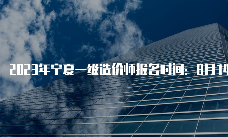 2023年宁夏一级造价师报名时间：8月14日-24日